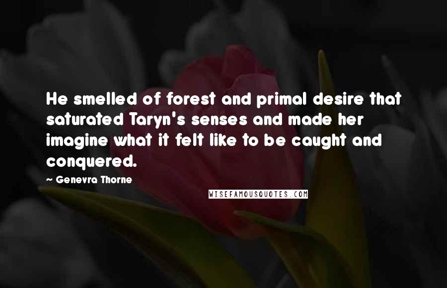 Genevra Thorne Quotes: He smelled of forest and primal desire that saturated Taryn's senses and made her imagine what it felt like to be caught and conquered.