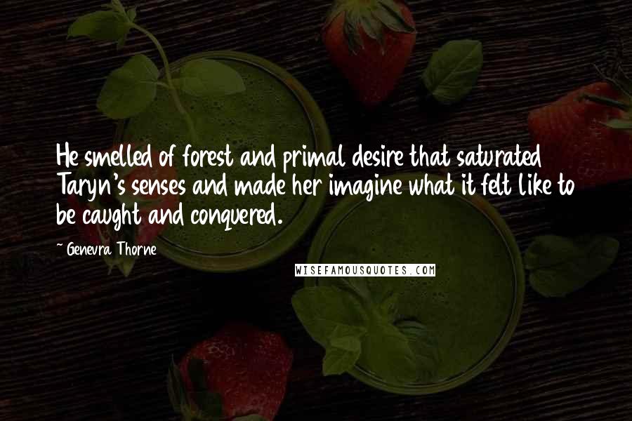 Genevra Thorne Quotes: He smelled of forest and primal desire that saturated Taryn's senses and made her imagine what it felt like to be caught and conquered.