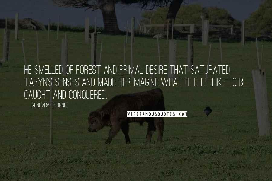 Genevra Thorne Quotes: He smelled of forest and primal desire that saturated Taryn's senses and made her imagine what it felt like to be caught and conquered.