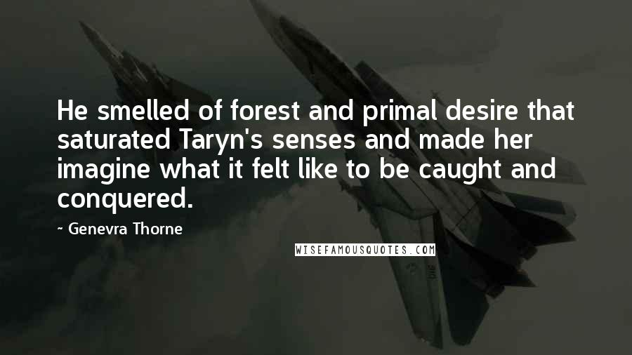 Genevra Thorne Quotes: He smelled of forest and primal desire that saturated Taryn's senses and made her imagine what it felt like to be caught and conquered.