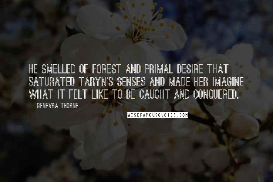 Genevra Thorne Quotes: He smelled of forest and primal desire that saturated Taryn's senses and made her imagine what it felt like to be caught and conquered.