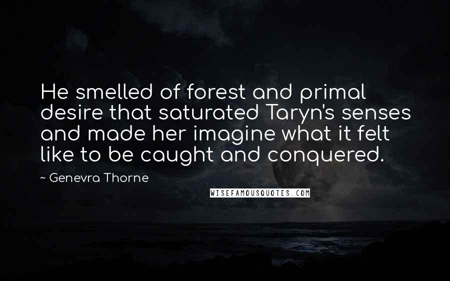 Genevra Thorne Quotes: He smelled of forest and primal desire that saturated Taryn's senses and made her imagine what it felt like to be caught and conquered.