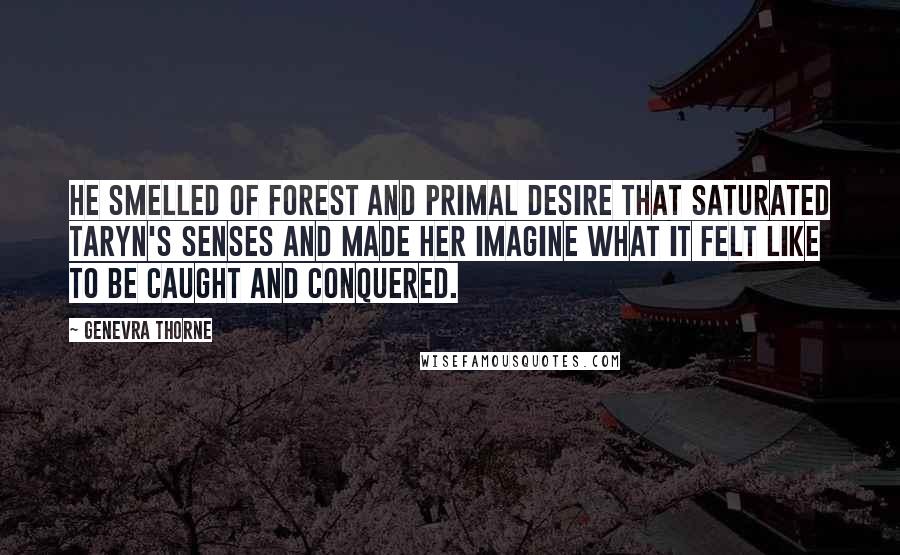 Genevra Thorne Quotes: He smelled of forest and primal desire that saturated Taryn's senses and made her imagine what it felt like to be caught and conquered.
