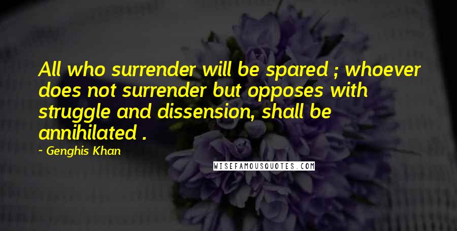 Genghis Khan Quotes: All who surrender will be spared ; whoever does not surrender but opposes with struggle and dissension, shall be annihilated .