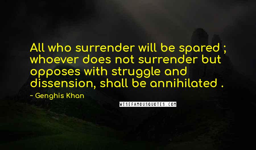 Genghis Khan Quotes: All who surrender will be spared ; whoever does not surrender but opposes with struggle and dissension, shall be annihilated .