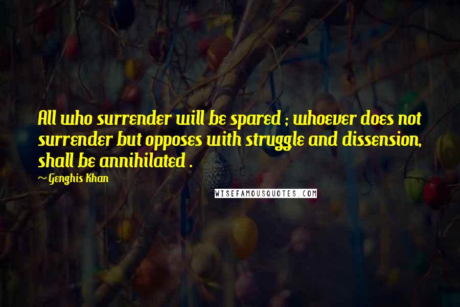 Genghis Khan Quotes: All who surrender will be spared ; whoever does not surrender but opposes with struggle and dissension, shall be annihilated .