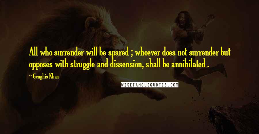 Genghis Khan Quotes: All who surrender will be spared ; whoever does not surrender but opposes with struggle and dissension, shall be annihilated .