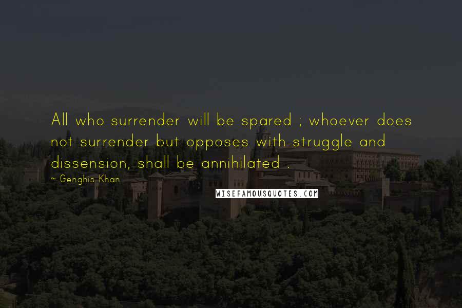 Genghis Khan Quotes: All who surrender will be spared ; whoever does not surrender but opposes with struggle and dissension, shall be annihilated .