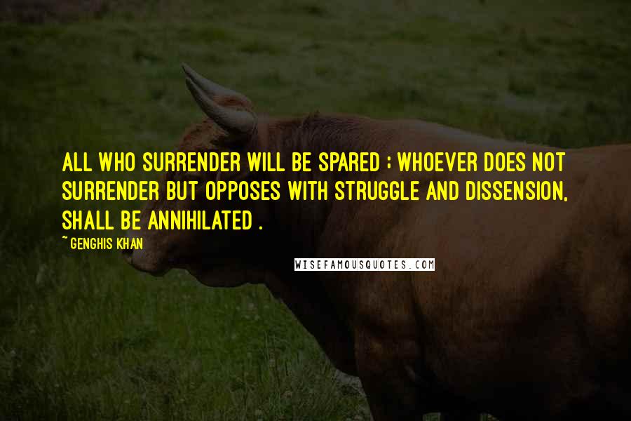 Genghis Khan Quotes: All who surrender will be spared ; whoever does not surrender but opposes with struggle and dissension, shall be annihilated .