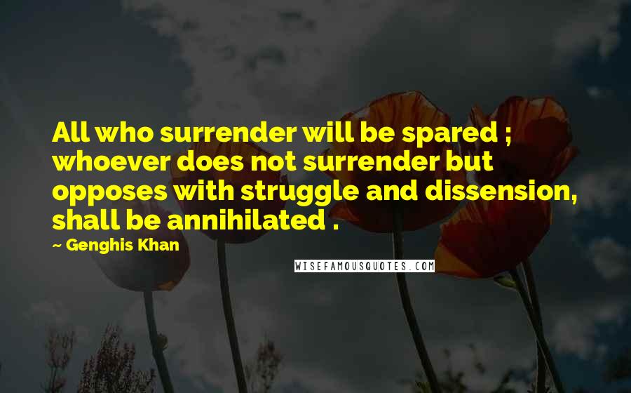 Genghis Khan Quotes: All who surrender will be spared ; whoever does not surrender but opposes with struggle and dissension, shall be annihilated .