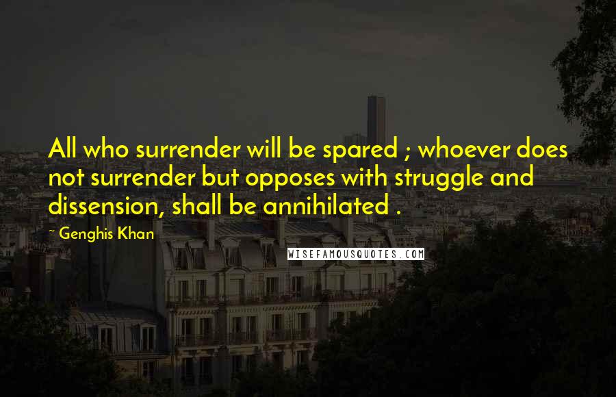 Genghis Khan Quotes: All who surrender will be spared ; whoever does not surrender but opposes with struggle and dissension, shall be annihilated .