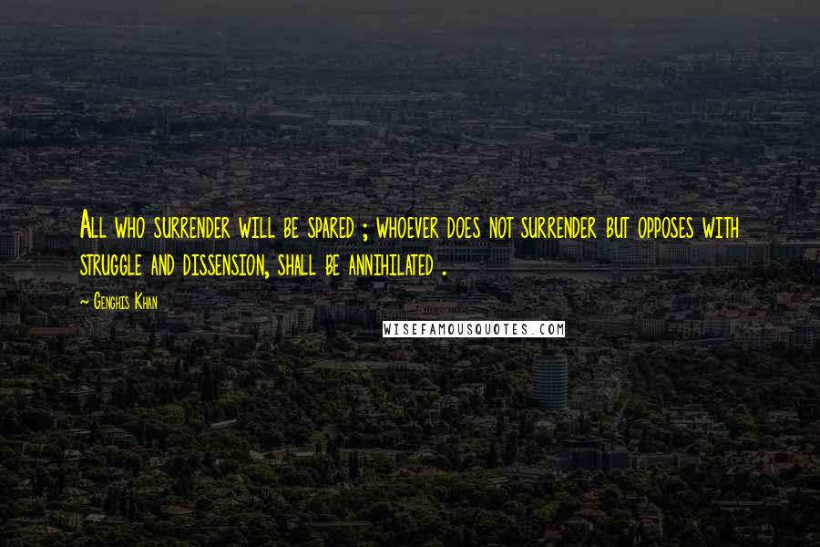 Genghis Khan Quotes: All who surrender will be spared ; whoever does not surrender but opposes with struggle and dissension, shall be annihilated .