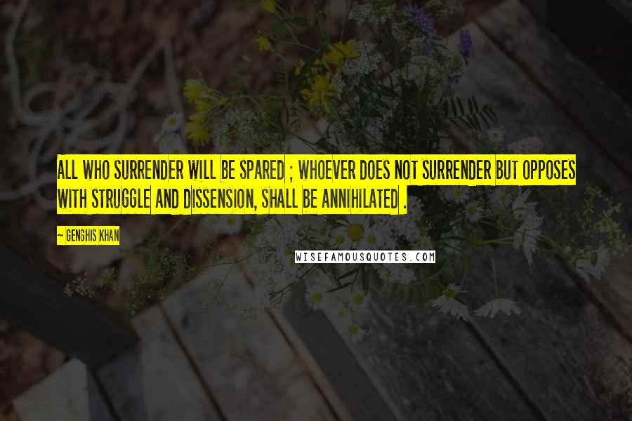 Genghis Khan Quotes: All who surrender will be spared ; whoever does not surrender but opposes with struggle and dissension, shall be annihilated .