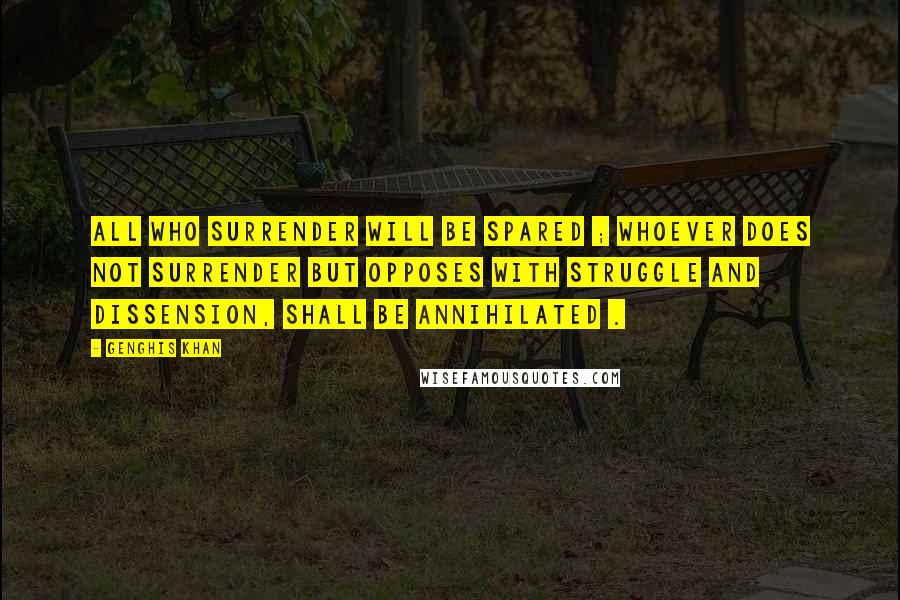 Genghis Khan Quotes: All who surrender will be spared ; whoever does not surrender but opposes with struggle and dissension, shall be annihilated .