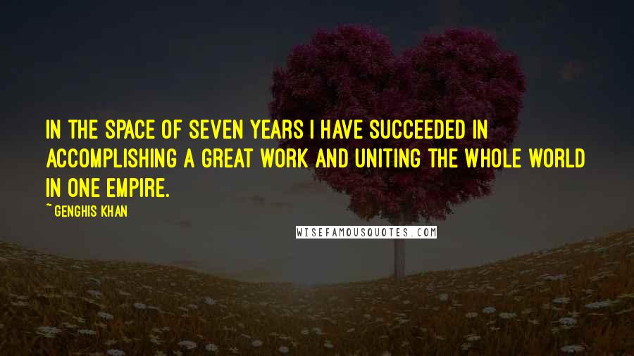 Genghis Khan Quotes: In the space of seven years I have succeeded in accomplishing a great work and uniting the whole world in one Empire.