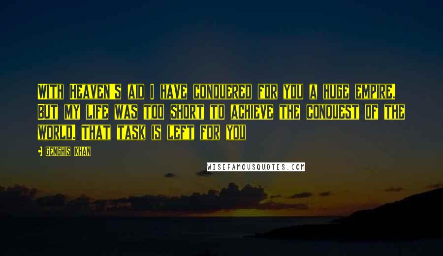 Genghis Khan Quotes: With Heaven's aid I have conquered for you a huge empire. But my life was too short to achieve the conquest of the world. That task is left for you