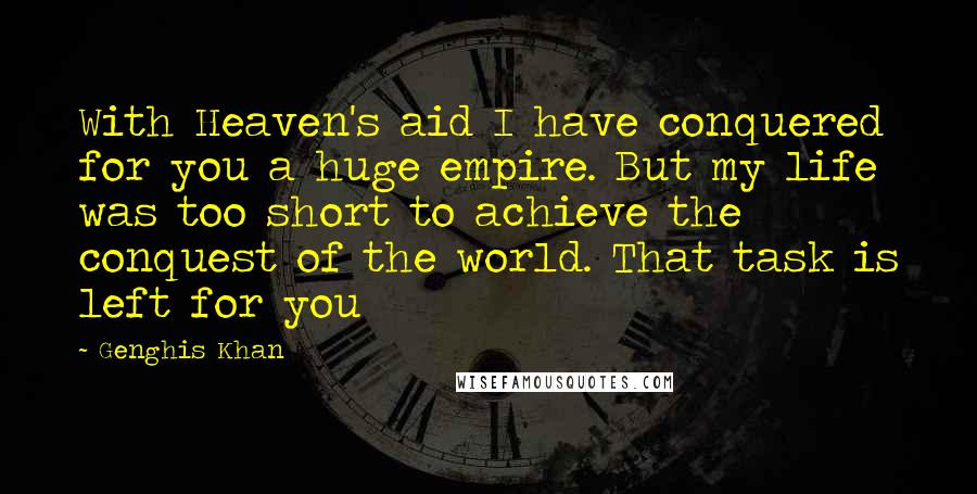 Genghis Khan Quotes: With Heaven's aid I have conquered for you a huge empire. But my life was too short to achieve the conquest of the world. That task is left for you