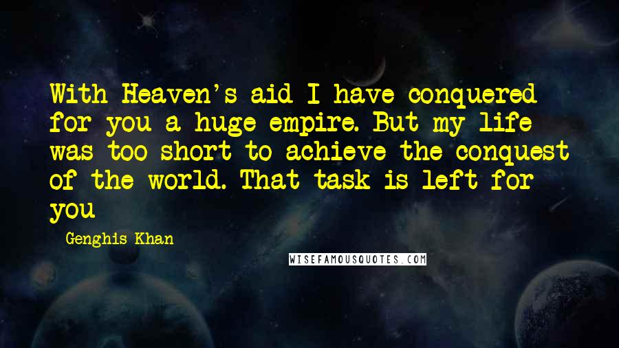 Genghis Khan Quotes: With Heaven's aid I have conquered for you a huge empire. But my life was too short to achieve the conquest of the world. That task is left for you