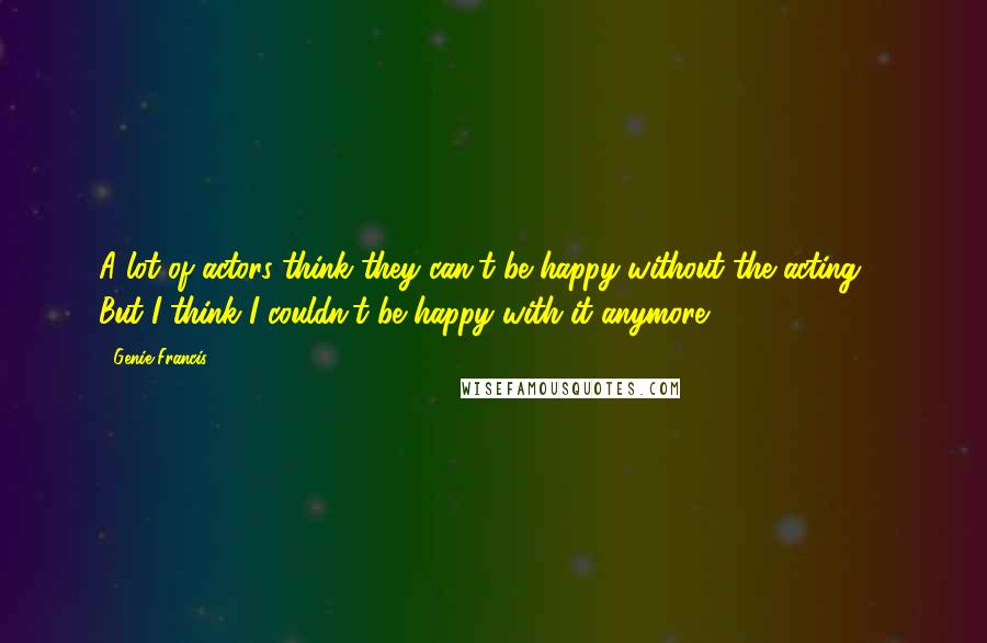 Genie Francis Quotes: A lot of actors think they can't be happy without the acting ... But I think I couldn't be happy with it anymore.