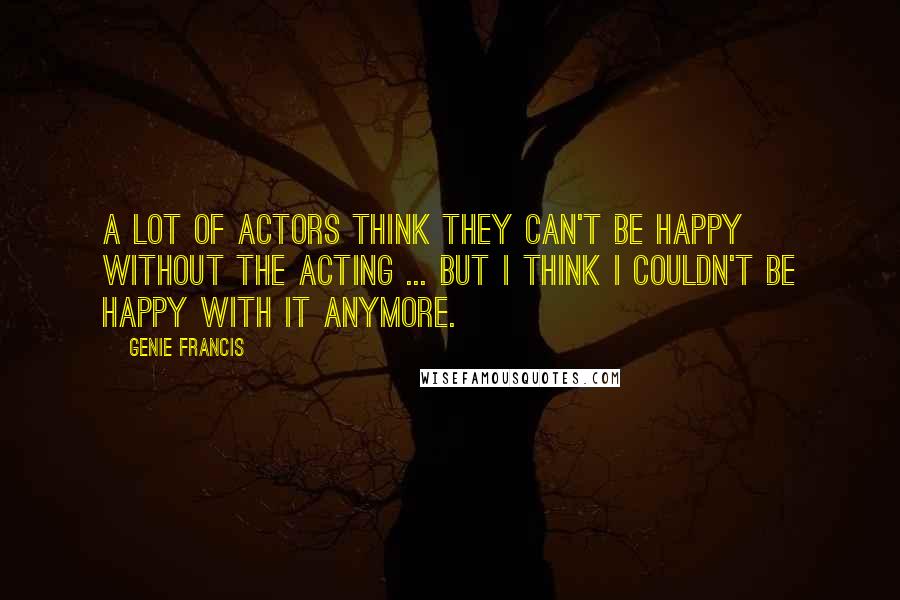 Genie Francis Quotes: A lot of actors think they can't be happy without the acting ... But I think I couldn't be happy with it anymore.