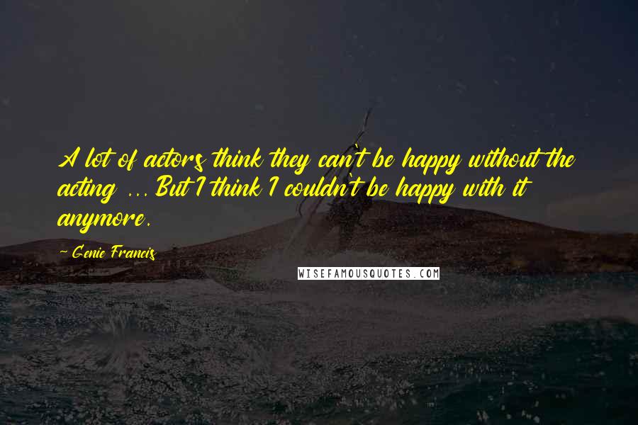 Genie Francis Quotes: A lot of actors think they can't be happy without the acting ... But I think I couldn't be happy with it anymore.