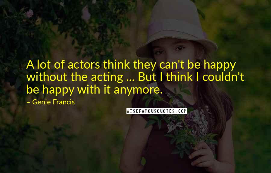 Genie Francis Quotes: A lot of actors think they can't be happy without the acting ... But I think I couldn't be happy with it anymore.