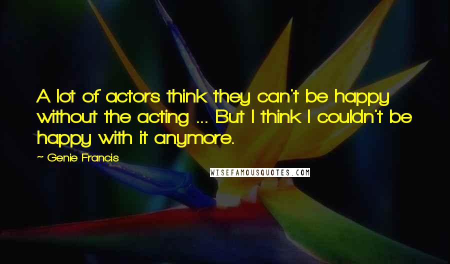 Genie Francis Quotes: A lot of actors think they can't be happy without the acting ... But I think I couldn't be happy with it anymore.