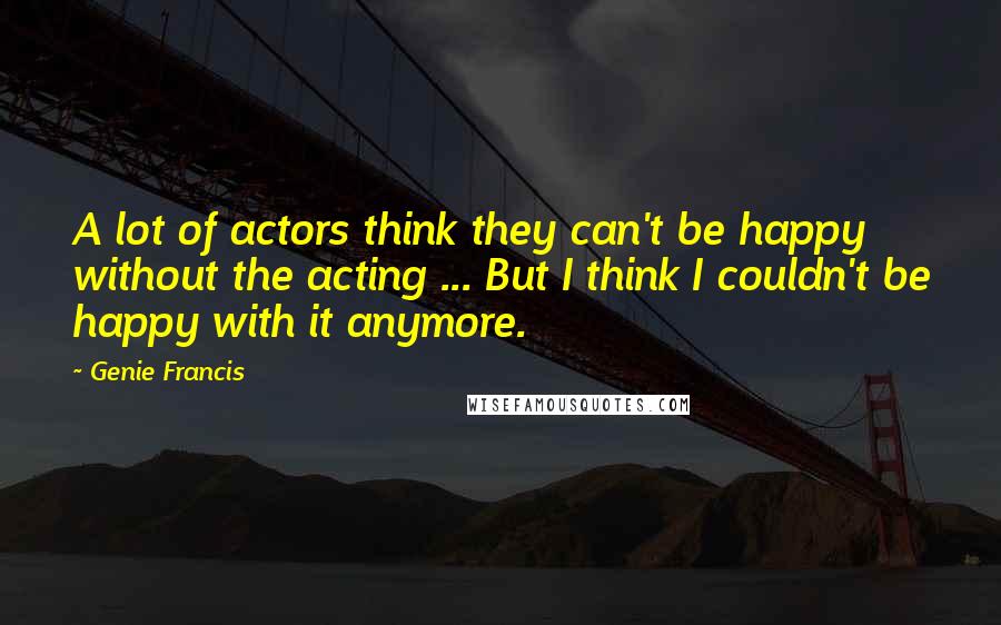 Genie Francis Quotes: A lot of actors think they can't be happy without the acting ... But I think I couldn't be happy with it anymore.