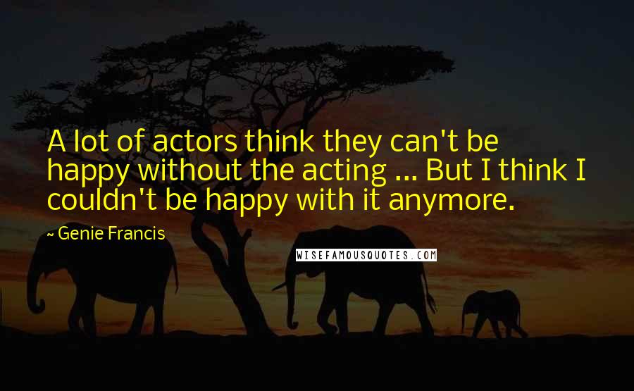 Genie Francis Quotes: A lot of actors think they can't be happy without the acting ... But I think I couldn't be happy with it anymore.