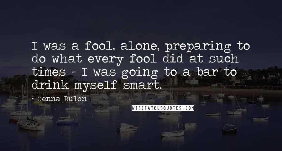 Genna Rulon Quotes: I was a fool, alone, preparing to do what every fool did at such times - I was going to a bar to drink myself smart.