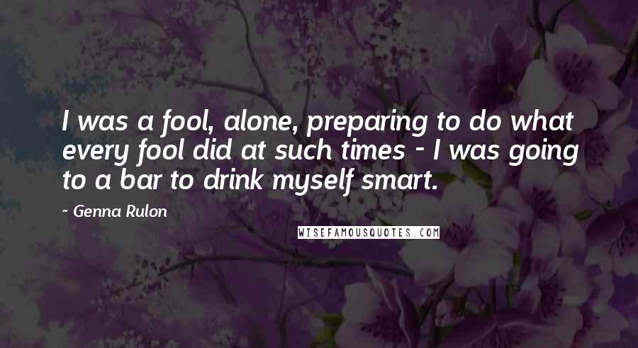 Genna Rulon Quotes: I was a fool, alone, preparing to do what every fool did at such times - I was going to a bar to drink myself smart.