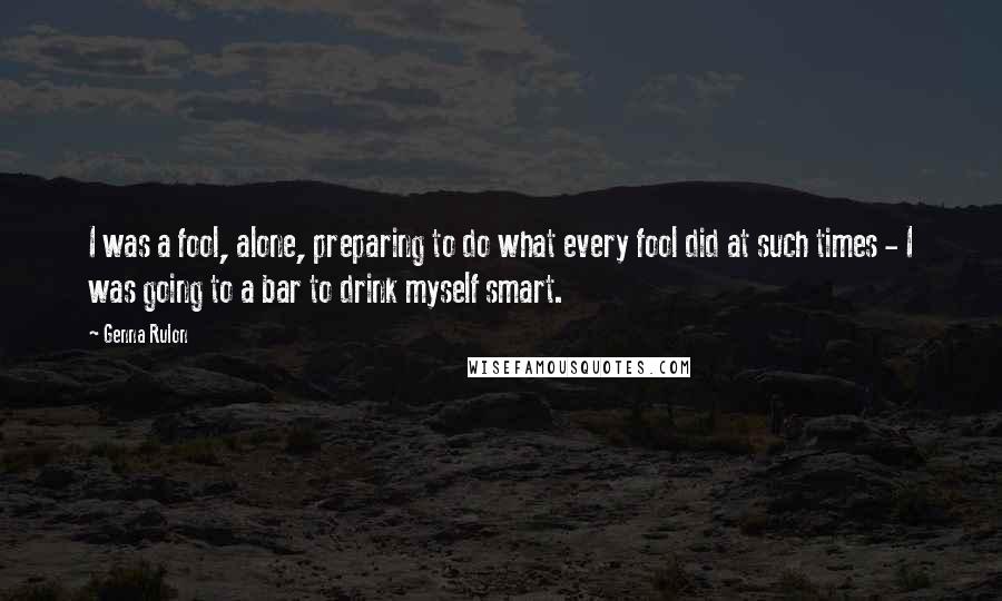 Genna Rulon Quotes: I was a fool, alone, preparing to do what every fool did at such times - I was going to a bar to drink myself smart.