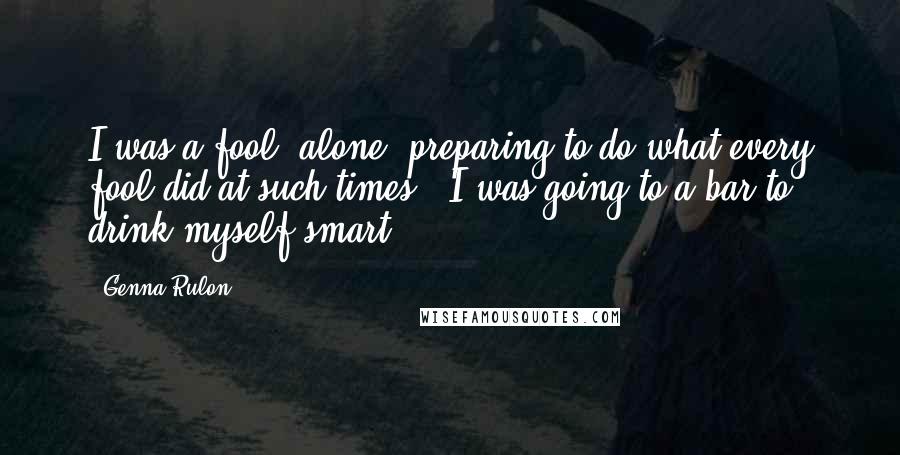 Genna Rulon Quotes: I was a fool, alone, preparing to do what every fool did at such times - I was going to a bar to drink myself smart.