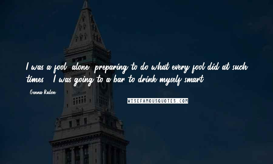 Genna Rulon Quotes: I was a fool, alone, preparing to do what every fool did at such times - I was going to a bar to drink myself smart.