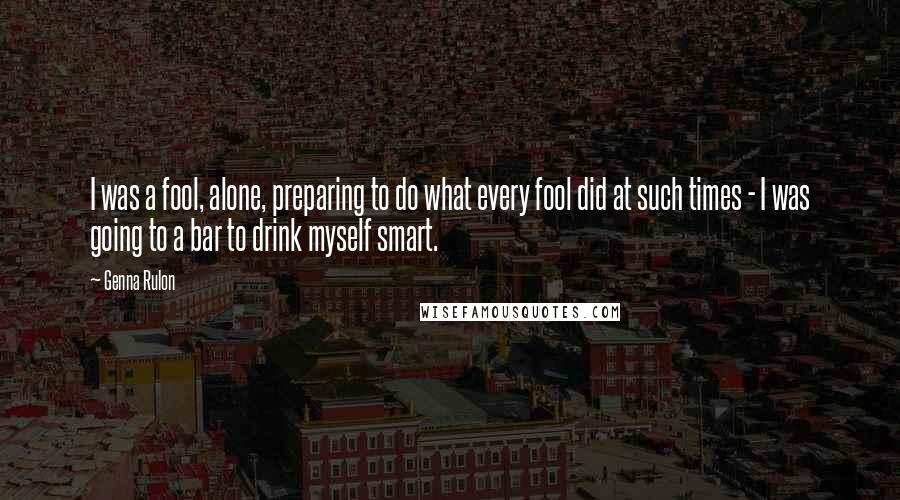 Genna Rulon Quotes: I was a fool, alone, preparing to do what every fool did at such times - I was going to a bar to drink myself smart.