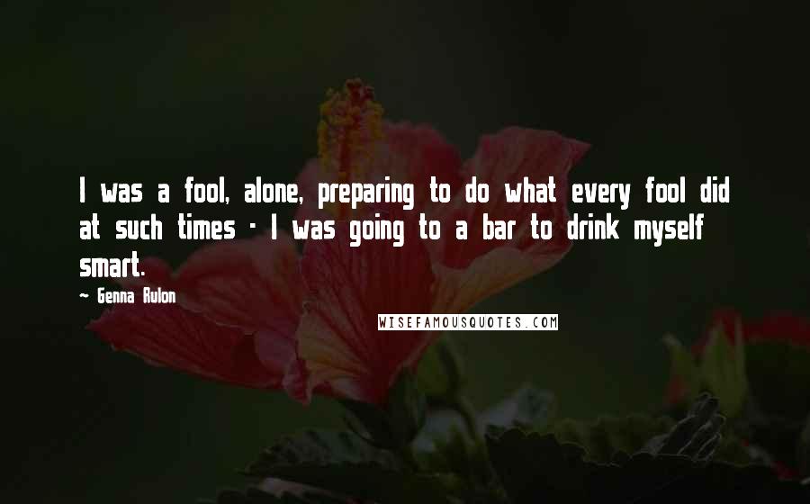 Genna Rulon Quotes: I was a fool, alone, preparing to do what every fool did at such times - I was going to a bar to drink myself smart.