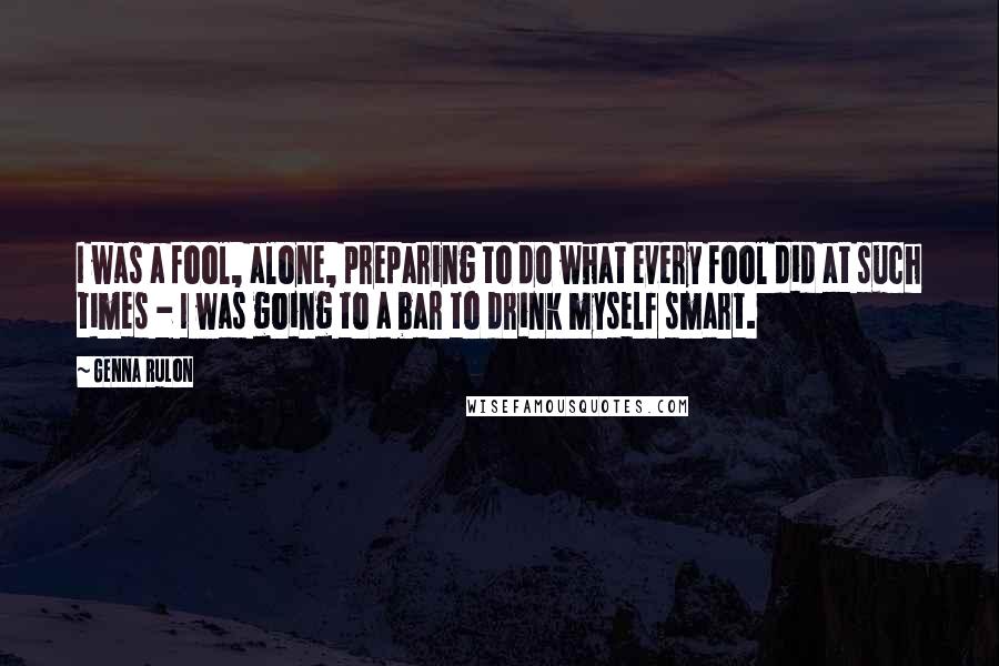 Genna Rulon Quotes: I was a fool, alone, preparing to do what every fool did at such times - I was going to a bar to drink myself smart.