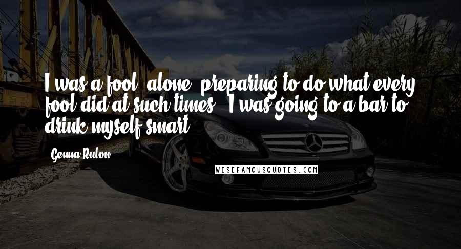 Genna Rulon Quotes: I was a fool, alone, preparing to do what every fool did at such times - I was going to a bar to drink myself smart.