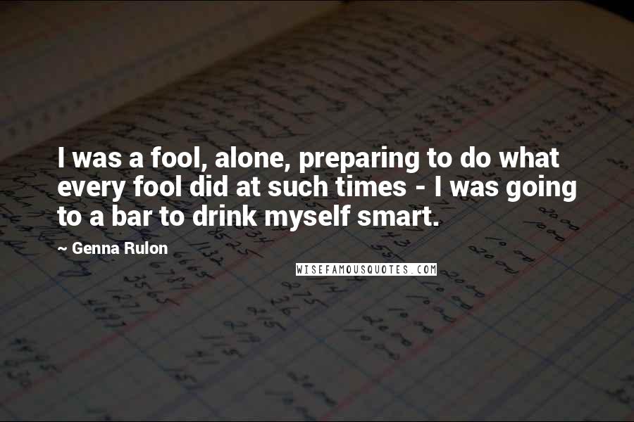 Genna Rulon Quotes: I was a fool, alone, preparing to do what every fool did at such times - I was going to a bar to drink myself smart.