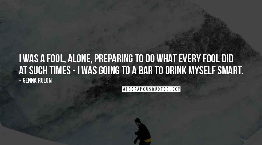 Genna Rulon Quotes: I was a fool, alone, preparing to do what every fool did at such times - I was going to a bar to drink myself smart.