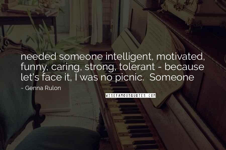 Genna Rulon Quotes: needed someone intelligent, motivated, funny, caring, strong, tolerant - because let's face it, I was no picnic.  Someone