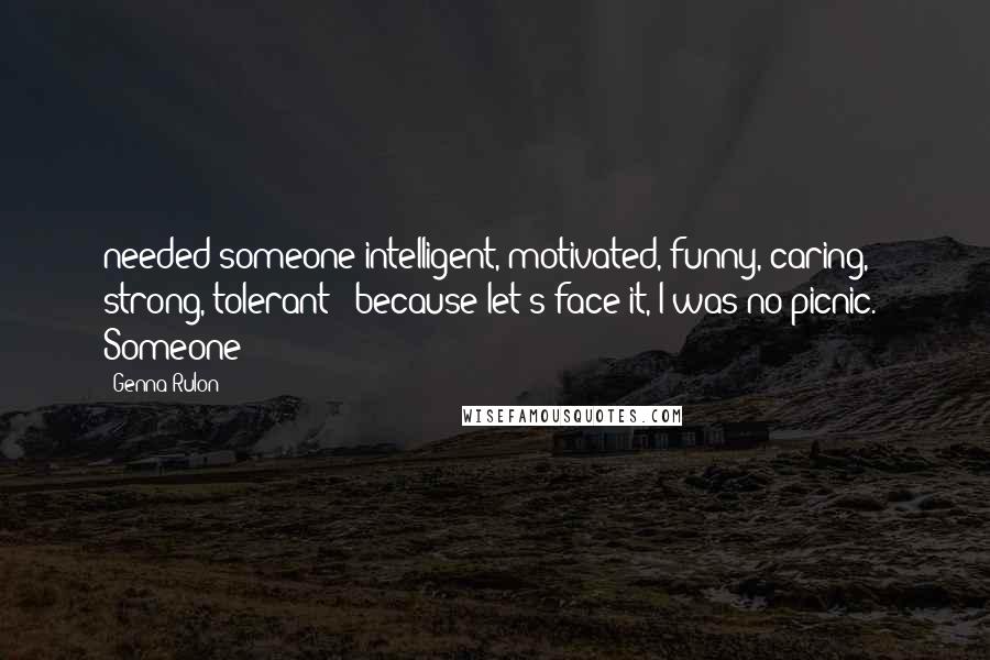 Genna Rulon Quotes: needed someone intelligent, motivated, funny, caring, strong, tolerant - because let's face it, I was no picnic. Someone