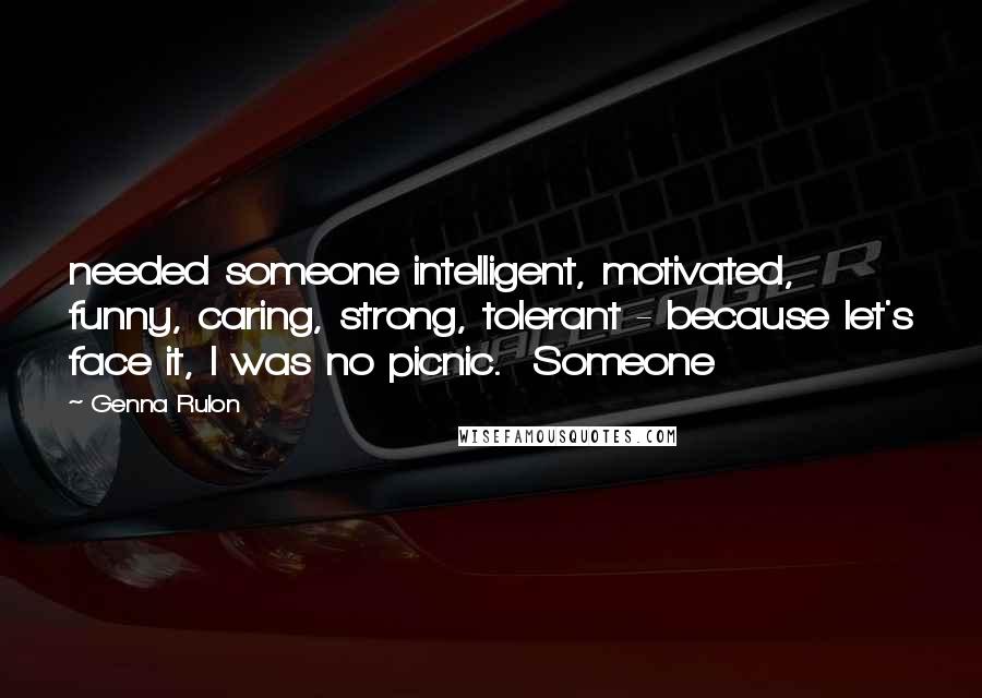 Genna Rulon Quotes: needed someone intelligent, motivated, funny, caring, strong, tolerant - because let's face it, I was no picnic.  Someone