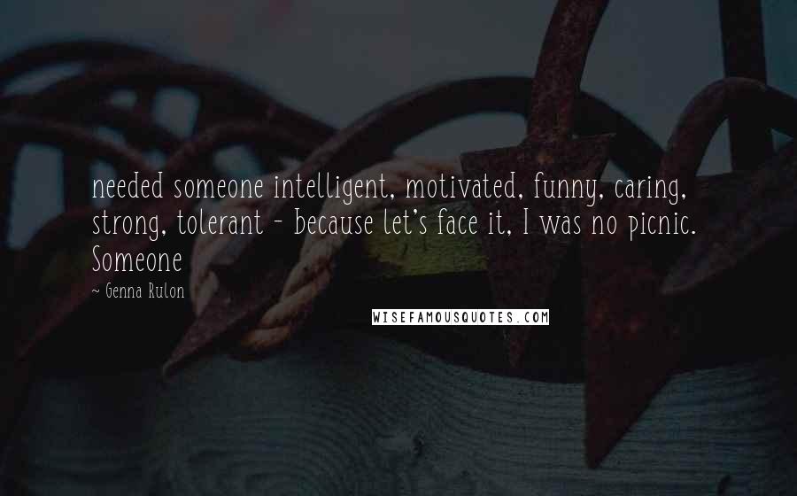 Genna Rulon Quotes: needed someone intelligent, motivated, funny, caring, strong, tolerant - because let's face it, I was no picnic.  Someone