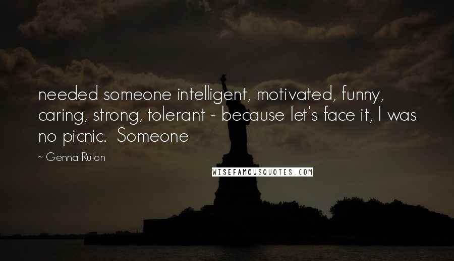 Genna Rulon Quotes: needed someone intelligent, motivated, funny, caring, strong, tolerant - because let's face it, I was no picnic.  Someone