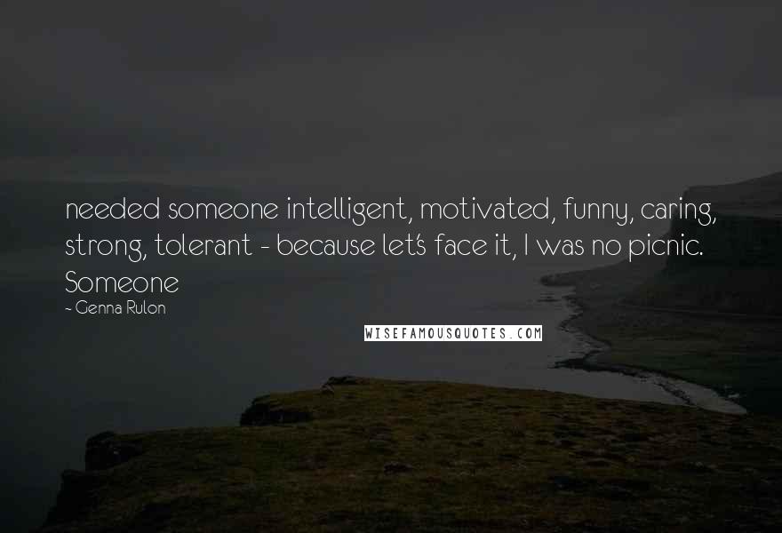 Genna Rulon Quotes: needed someone intelligent, motivated, funny, caring, strong, tolerant - because let's face it, I was no picnic.  Someone