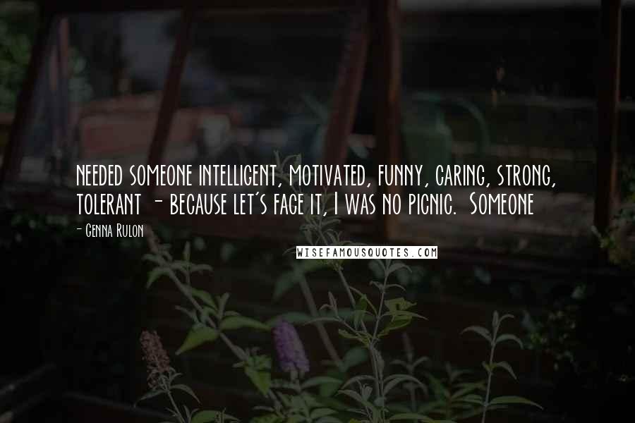 Genna Rulon Quotes: needed someone intelligent, motivated, funny, caring, strong, tolerant - because let's face it, I was no picnic.  Someone