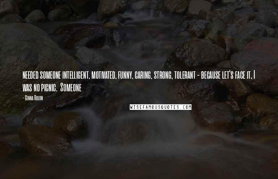 Genna Rulon Quotes: needed someone intelligent, motivated, funny, caring, strong, tolerant - because let's face it, I was no picnic.  Someone