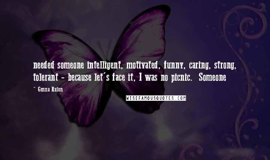 Genna Rulon Quotes: needed someone intelligent, motivated, funny, caring, strong, tolerant - because let's face it, I was no picnic.  Someone