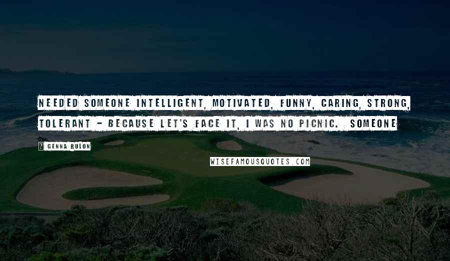 Genna Rulon Quotes: needed someone intelligent, motivated, funny, caring, strong, tolerant - because let's face it, I was no picnic.  Someone